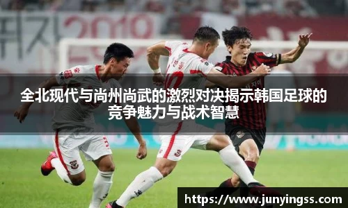 全北现代与尚州尚武的激烈对决揭示韩国足球的竞争魅力与战术智慧